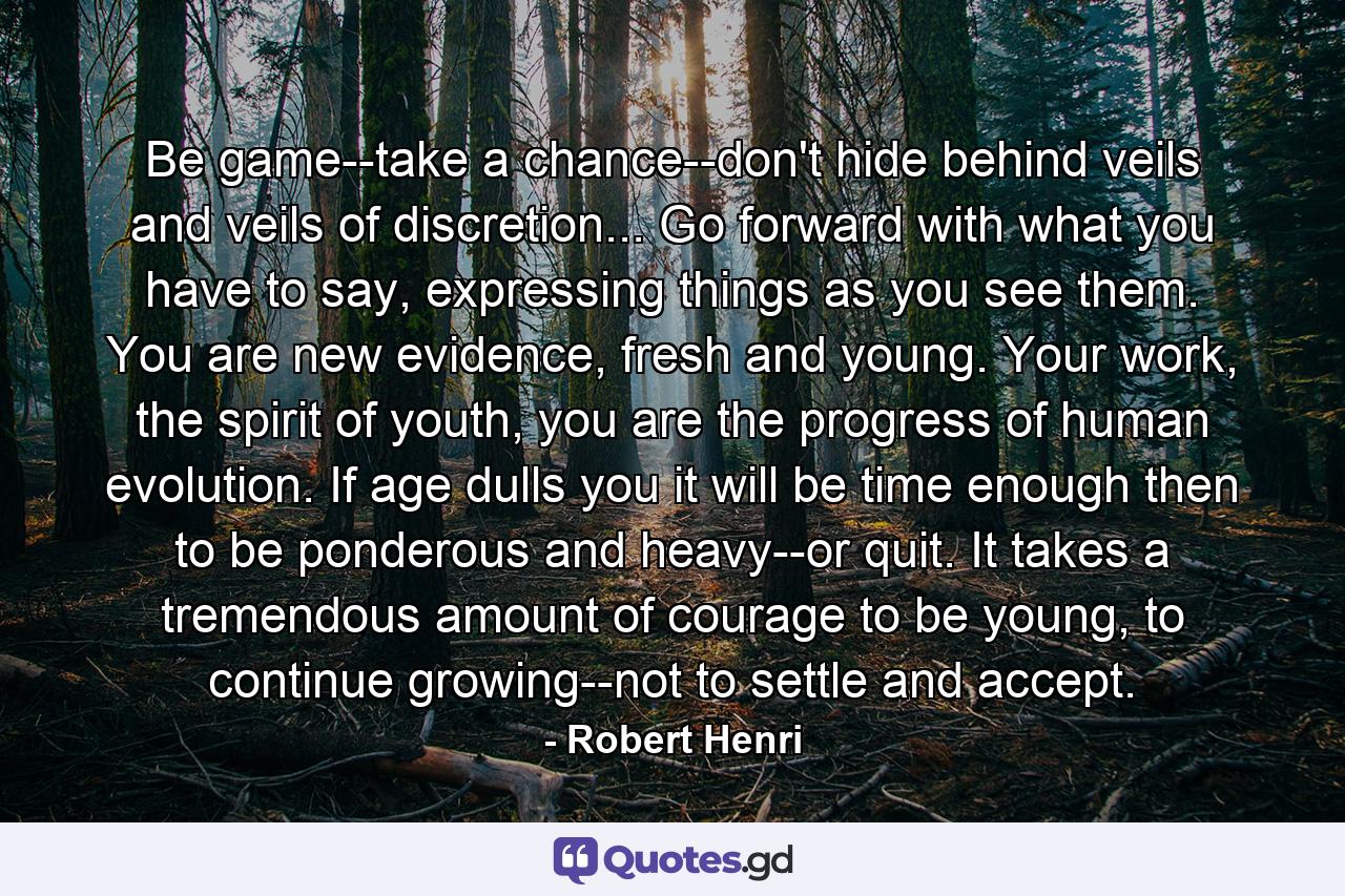 Be game--take a chance--don't hide behind veils and veils of discretion... Go forward with what you have to say, expressing things as you see them. You are new evidence, fresh and young. Your work, the spirit of youth, you are the progress of human evolution. If age dulls you it will be time enough then to be ponderous and heavy--or quit. It takes a tremendous amount of courage to be young, to continue growing--not to settle and accept. - Quote by Robert Henri