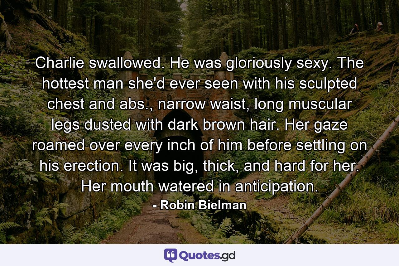 Charlie swallowed. He was gloriously sexy. The hottest man she'd ever seen with his sculpted chest and abs., narrow waist, long muscular legs dusted with dark brown hair. Her gaze roamed over every inch of him before settling on his erection. It was big, thick, and hard for her. Her mouth watered in anticipation. - Quote by Robin Bielman