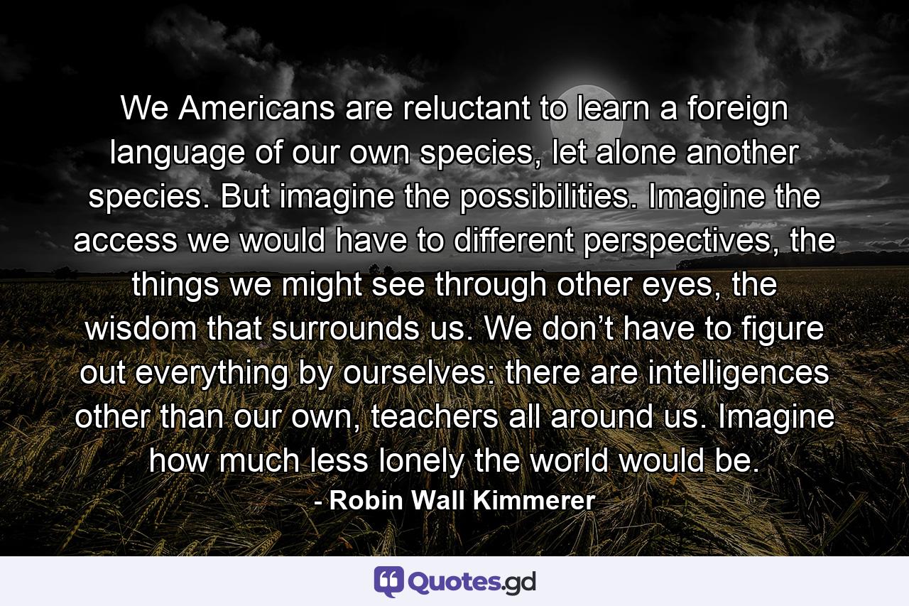 We Americans are reluctant to learn a foreign language of our own species, let alone another species. But imagine the possibilities. Imagine the access we would have to different perspectives, the things we might see through other eyes, the wisdom that surrounds us. We don’t have to figure out everything by ourselves: there are intelligences other than our own, teachers all around us. Imagine how much less lonely the world would be. - Quote by Robin Wall Kimmerer