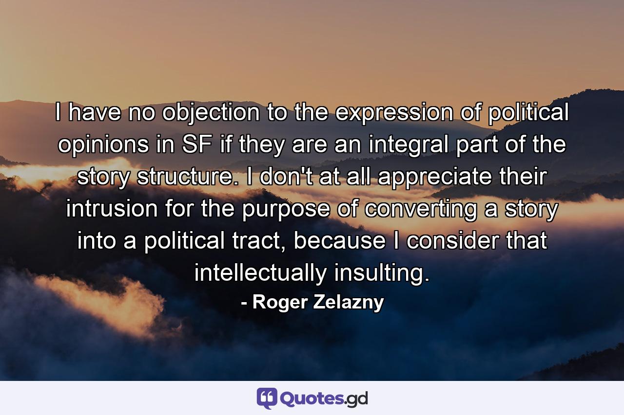 I have no objection to the expression of political opinions in SF if they are an integral part of the story structure. I don't at all appreciate their intrusion for the purpose of converting a story into a political tract, because I consider that intellectually insulting. - Quote by Roger Zelazny