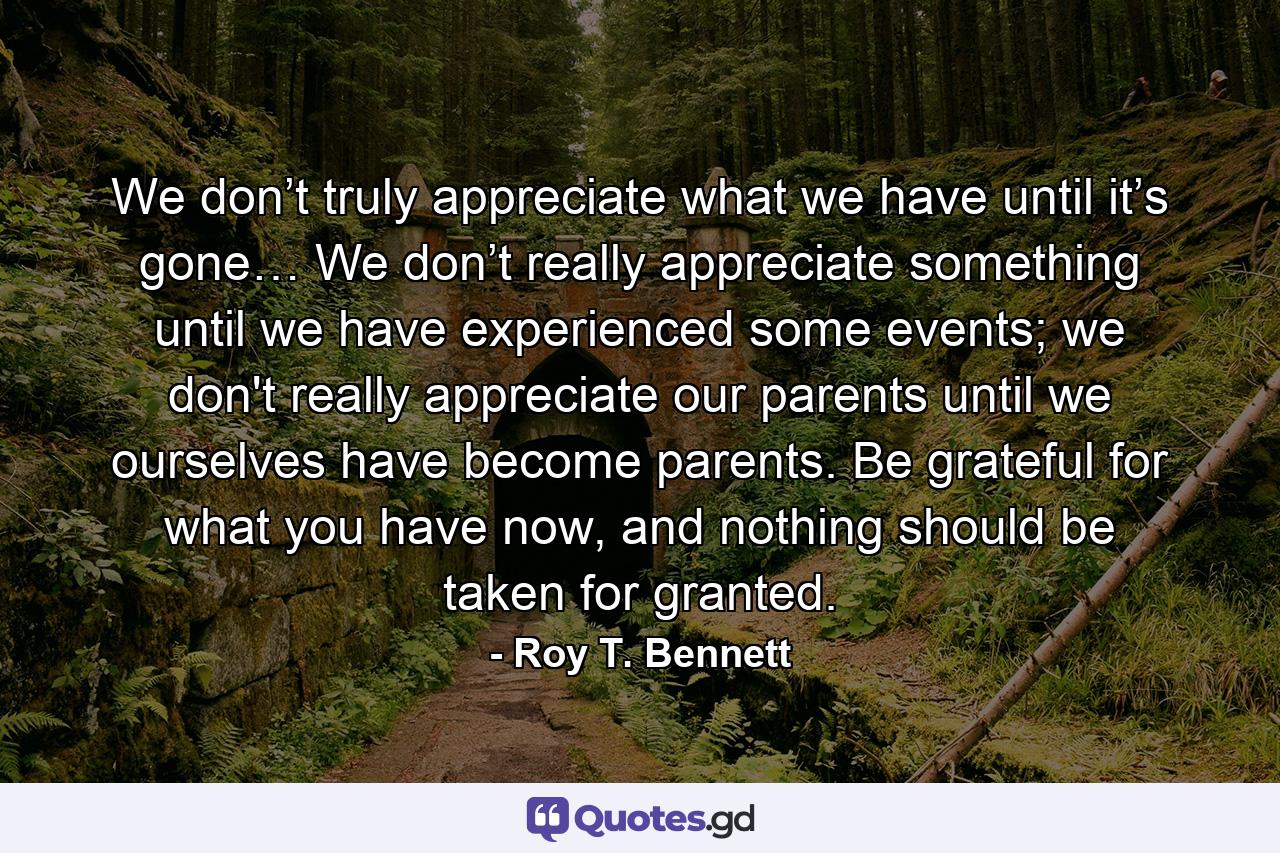 We don’t truly appreciate what we have until it’s gone… We don’t really appreciate something until we have experienced some events; we don't really appreciate our parents until we ourselves have become parents. Be grateful for what you have now, and nothing should be taken for granted. - Quote by Roy T. Bennett