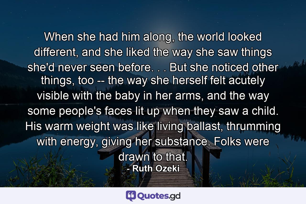 When she had him along, the world looked different, and she liked the way she saw things she'd never seen before. . . But she noticed other things, too -- the way she herself felt acutely visible with the baby in her arms, and the way some people's faces lit up when they saw a child. His warm weight was like living ballast, thrumming with energy, giving her substance. Folks were drawn to that. - Quote by Ruth Ozeki