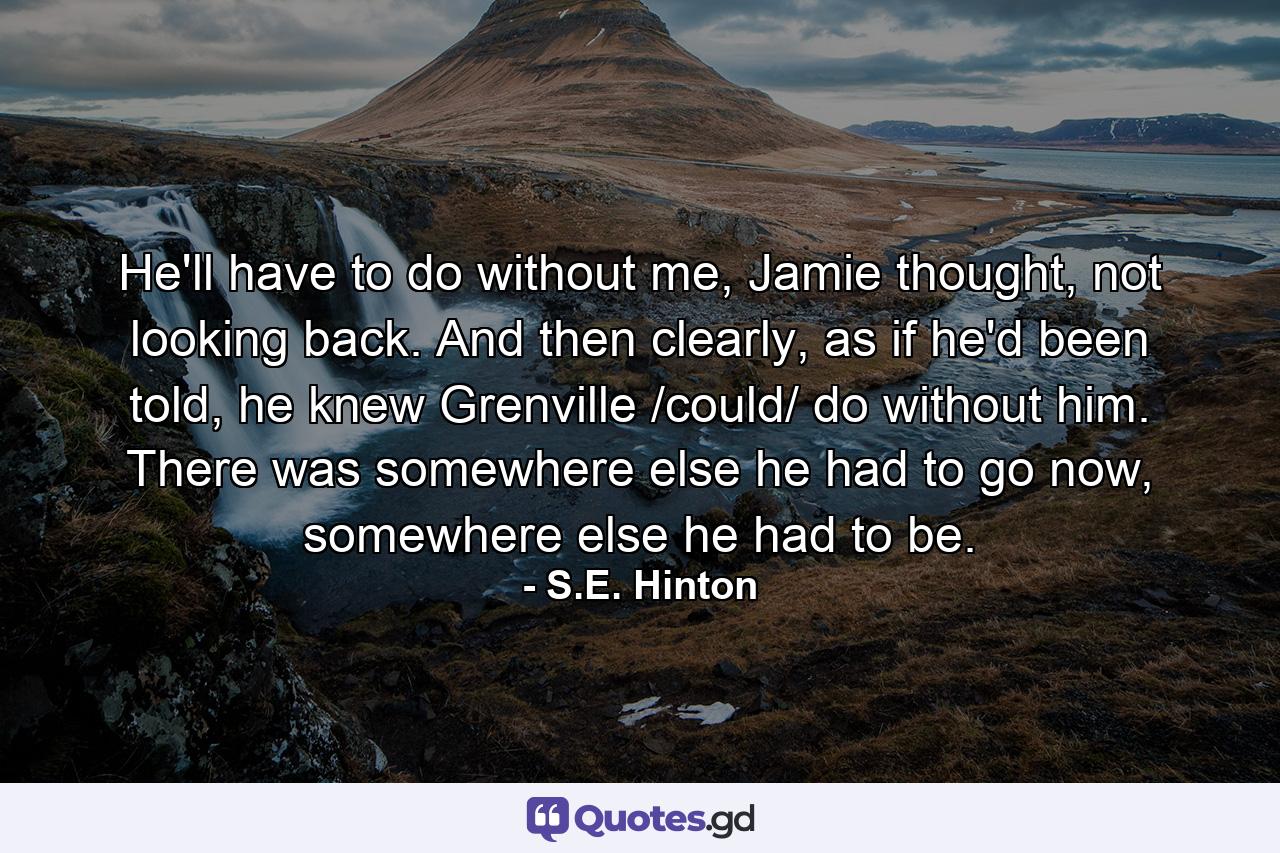 He'll have to do without me, Jamie thought, not looking back. And then clearly, as if he'd been told, he knew Grenville /could/ do without him. There was somewhere else he had to go now, somewhere else he had to be. - Quote by S.E. Hinton