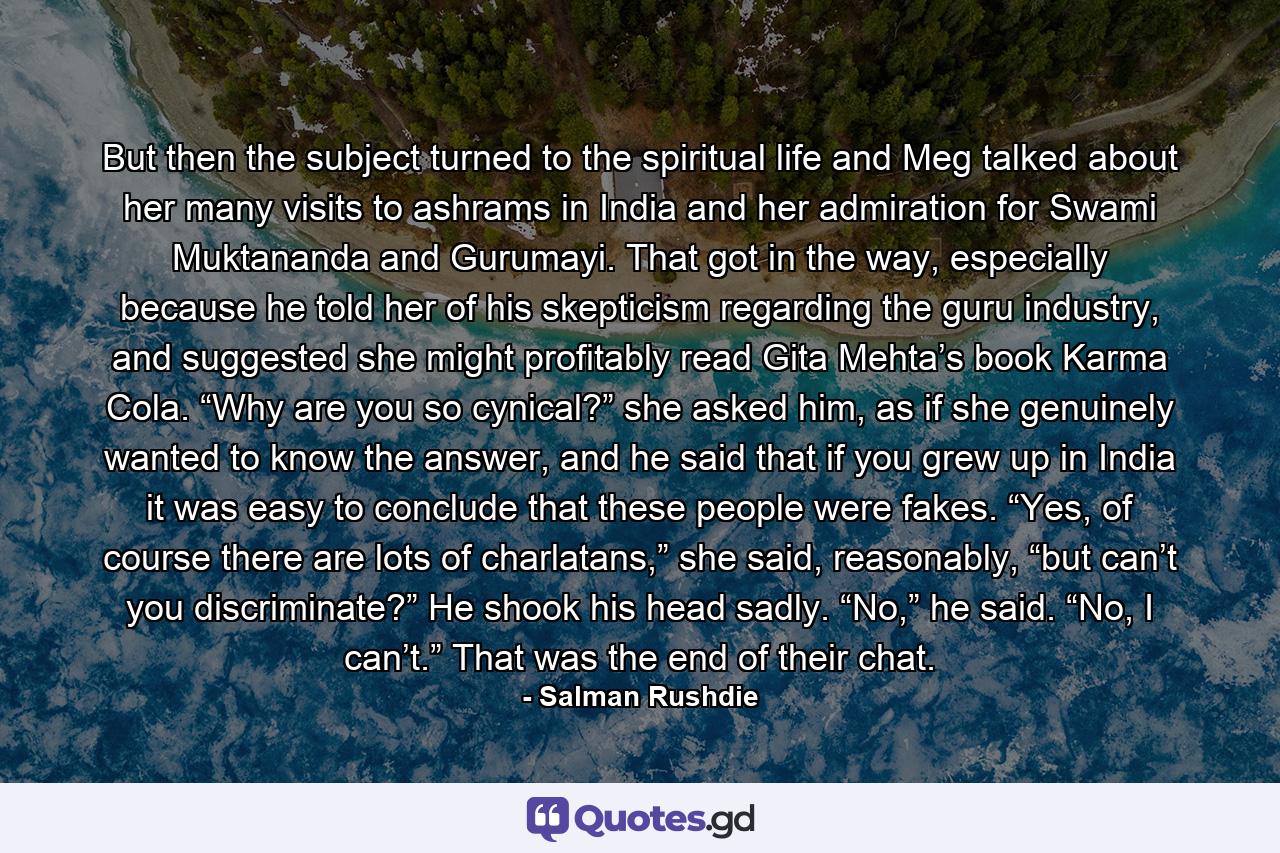 But then the subject turned to the spiritual life and Meg talked about her many visits to ashrams in India and her admiration for Swami Muktananda and Gurumayi. That got in the way, especially because he told her of his skepticism regarding the guru industry, and suggested she might profitably read Gita Mehta’s book Karma Cola. “Why are you so cynical?” she asked him, as if she genuinely wanted to know the answer, and he said that if you grew up in India it was easy to conclude that these people were fakes. “Yes, of course there are lots of charlatans,” she said, reasonably, “but can’t you discriminate?” He shook his head sadly. “No,” he said. “No, I can’t.” That was the end of their chat. - Quote by Salman Rushdie