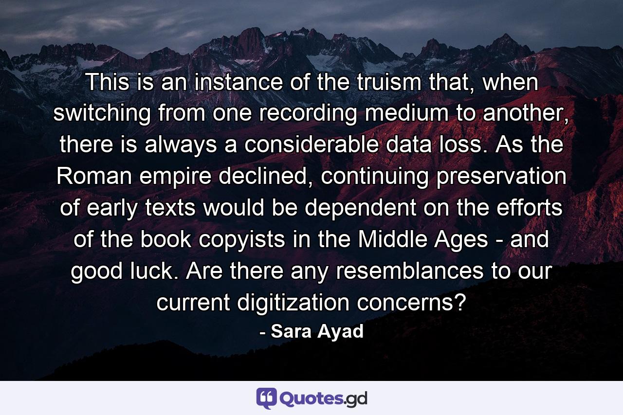 This is an instance of the truism that, when switching from one recording medium to another, there is always a considerable data loss. As the Roman empire declined, continuing preservation of early texts would be dependent on the efforts of the book copyists in the Middle Ages - and good luck. Are there any resemblances to our current digitization concerns? - Quote by Sara Ayad