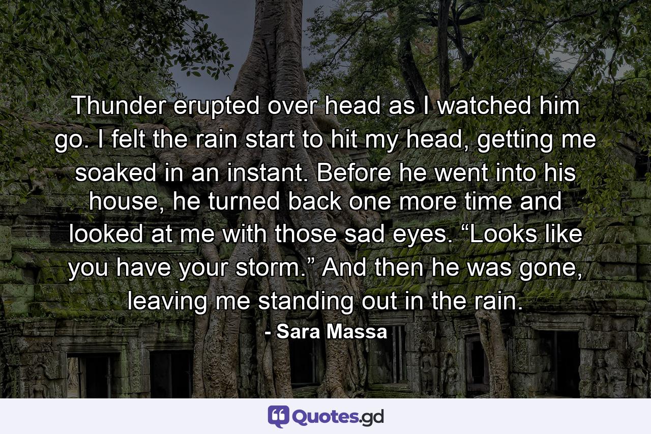 Thunder erupted over head as I watched him go. I felt the rain start to hit my head, getting me soaked in an instant. Before he went into his house, he turned back one more time and looked at me with those sad eyes. “Looks like you have your storm.” And then he was gone, leaving me standing out in the rain. - Quote by Sara Massa