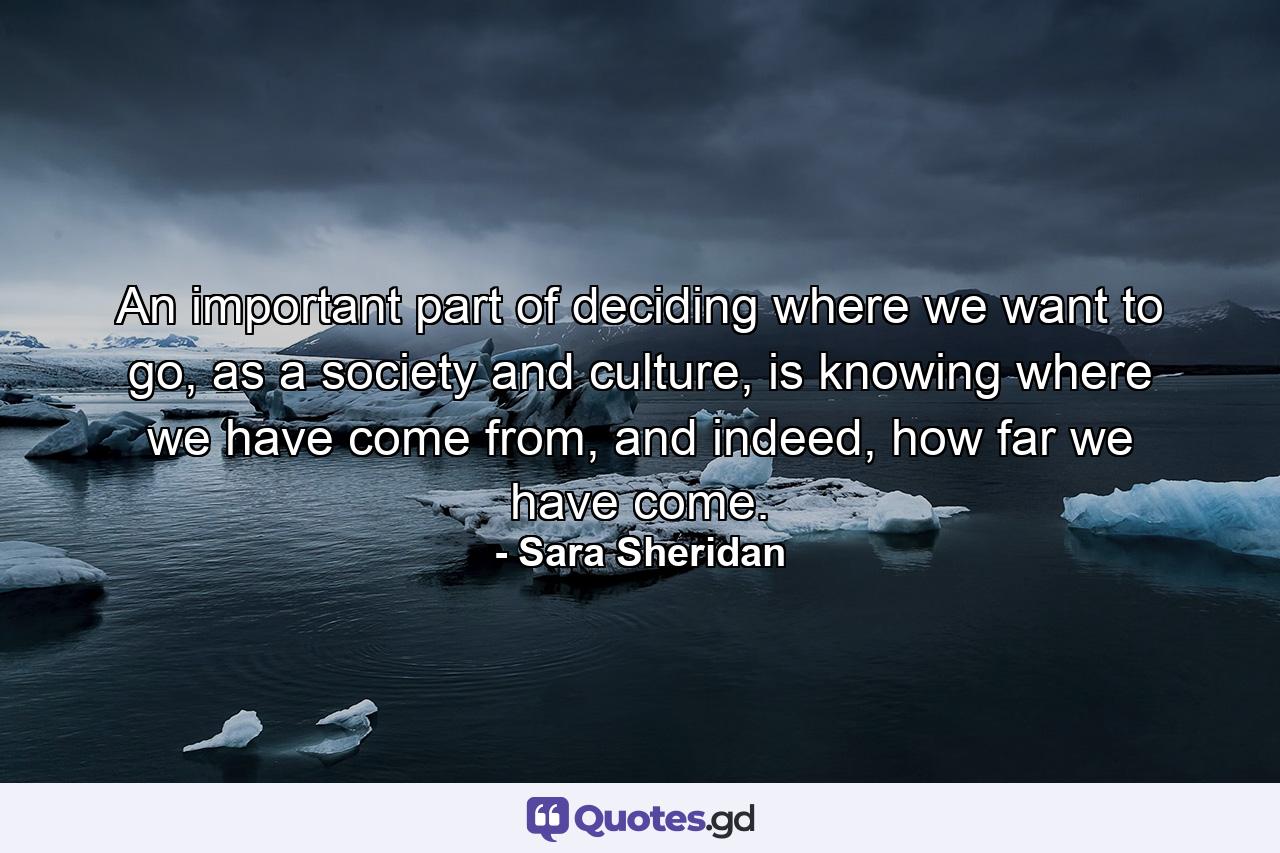 An important part of deciding where we want to go, as a society and culture, is knowing where we have come from, and indeed, how far we have come. - Quote by Sara Sheridan