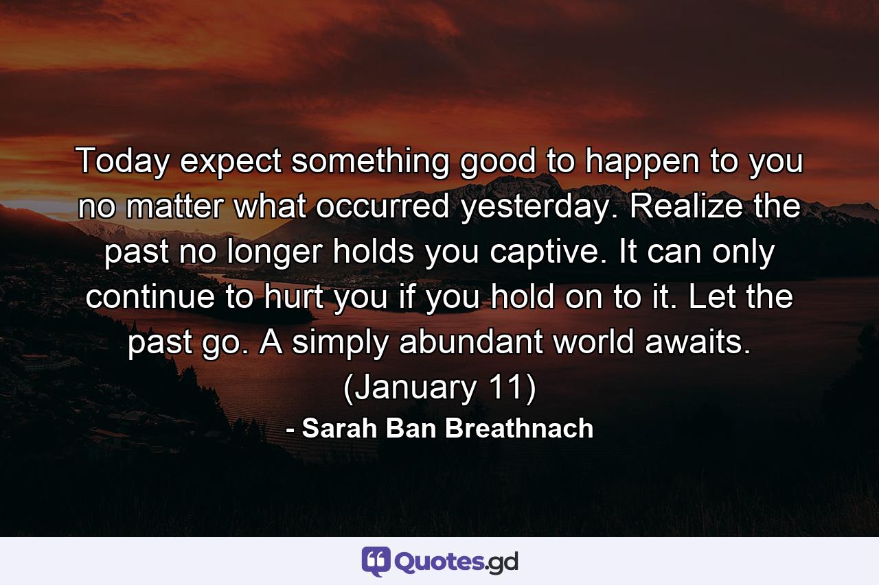 Today expect something good to happen to you no matter what occurred yesterday. Realize the past no longer holds you captive. It can only continue to hurt you if you hold on to it. Let the past go. A simply abundant world awaits. (January 11) - Quote by Sarah Ban Breathnach