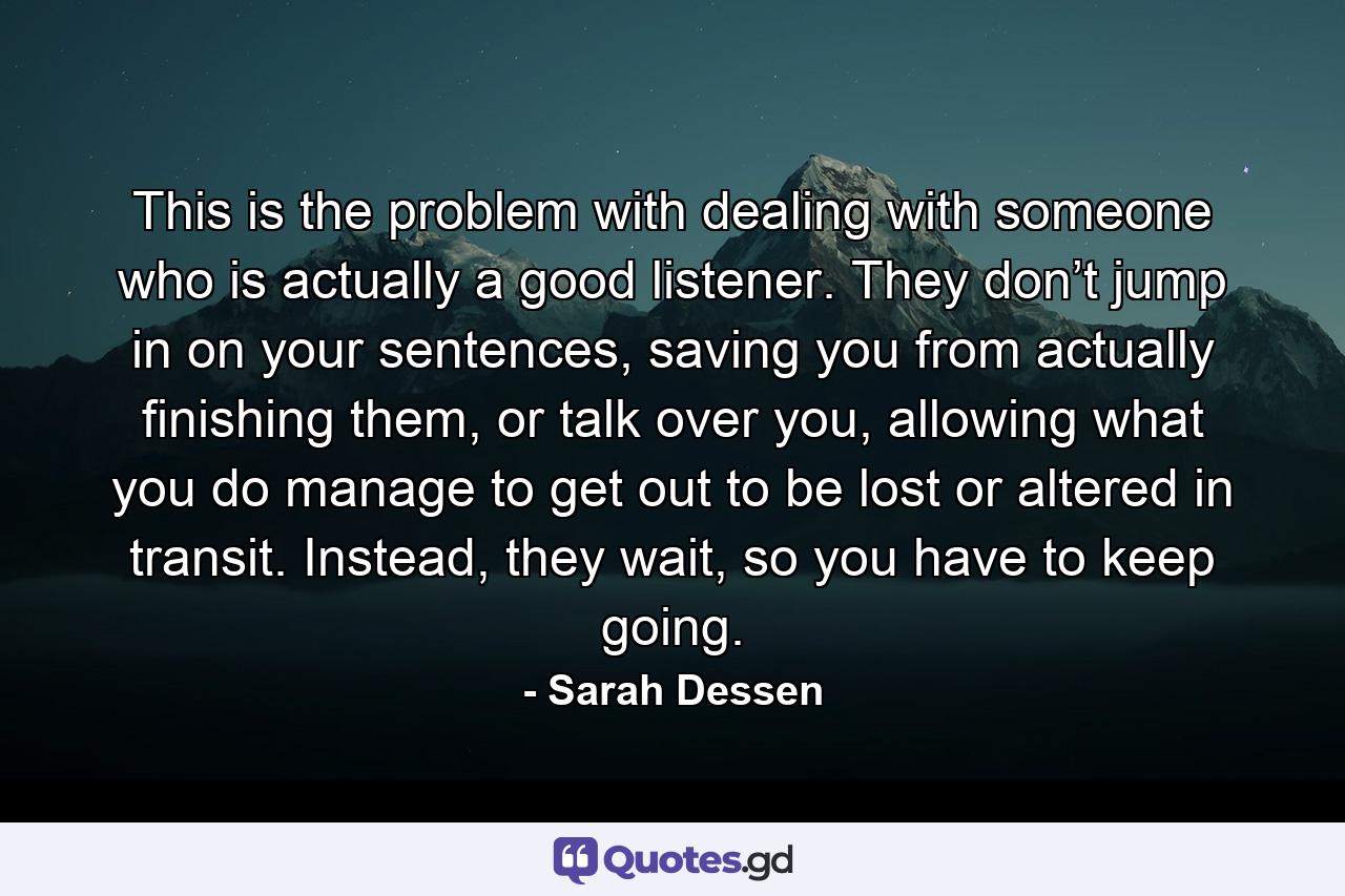 This is the problem with dealing with someone who is actually a good listener. They don’t jump in on your sentences, saving you from actually finishing them, or talk over you, allowing what you do manage to get out to be lost or altered in transit. Instead, they wait, so you have to keep going. - Quote by Sarah Dessen