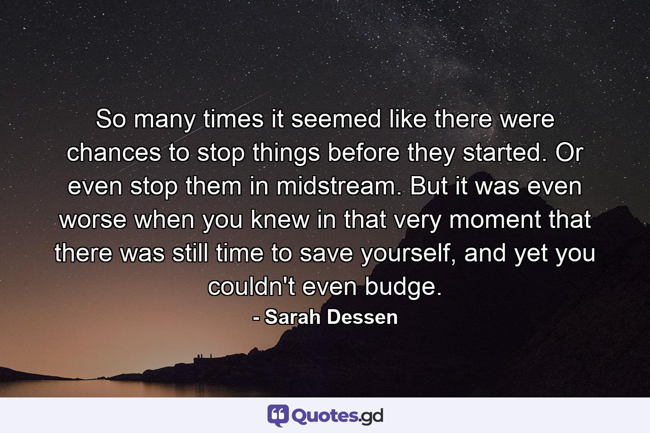 So many times it seemed like there were chances to stop things before they started. Or even stop them in midstream. But it was even worse when you knew in that very moment that there was still time to save yourself, and yet you couldn't even budge. - Quote by Sarah Dessen