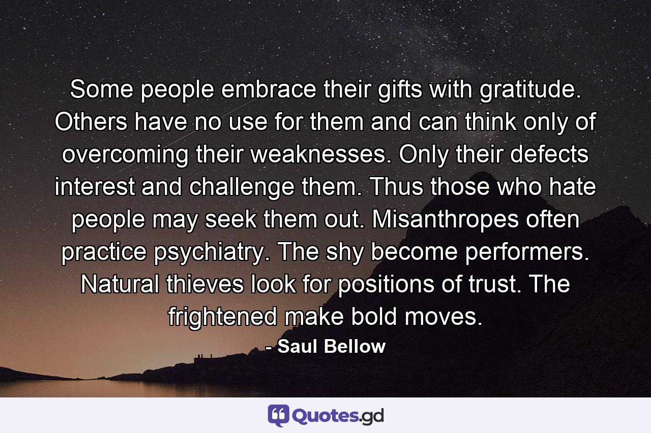 Some people embrace their gifts with gratitude. Others have no use for them and can think only of overcoming their weaknesses. Only their defects interest and challenge them. Thus those who hate people may seek them out. Misanthropes often practice psychiatry. The shy become performers. Natural thieves look for positions of trust. The frightened make bold moves. - Quote by Saul Bellow