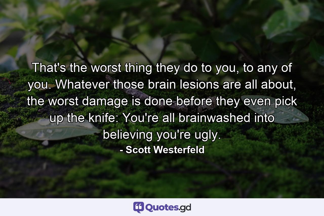 That's the worst thing they do to you, to any of you. Whatever those brain lesions are all about, the worst damage is done before they even pick up the knife: You're all brainwashed into believing you're ugly. - Quote by Scott Westerfeld