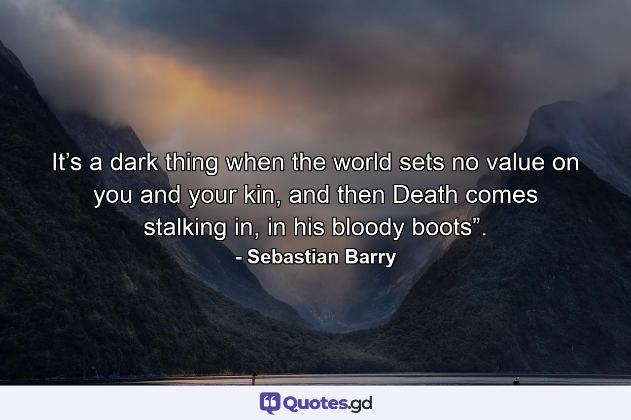 It’s a dark thing when the world sets no value on you and your kin, and then Death comes stalking in, in his bloody boots”. - Quote by Sebastian Barry