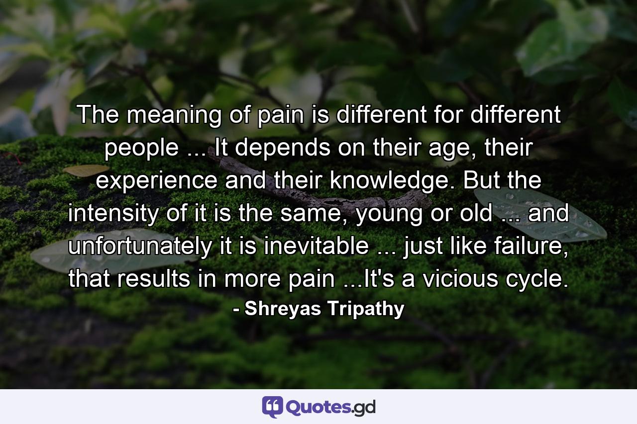 The meaning of pain is different for different people ... It depends on their age, their experience and their knowledge. But the intensity of it is the same, young or old ... and unfortunately it is inevitable ... just like failure, that results in more pain ...It's a vicious cycle. - Quote by Shreyas Tripathy