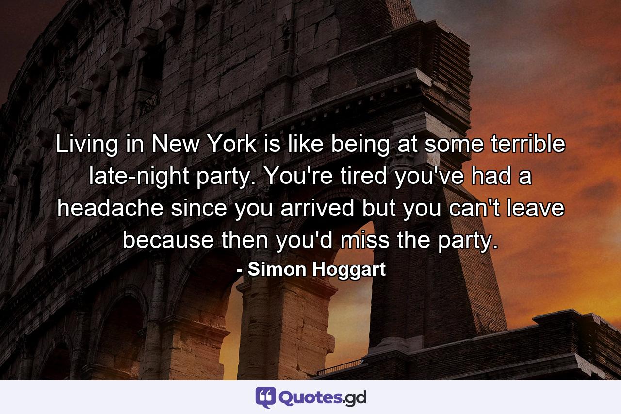 Living in New York is like being at some terrible late-night party. You're tired  you've had a headache since you arrived  but you can't leave because then you'd miss the party. - Quote by Simon Hoggart