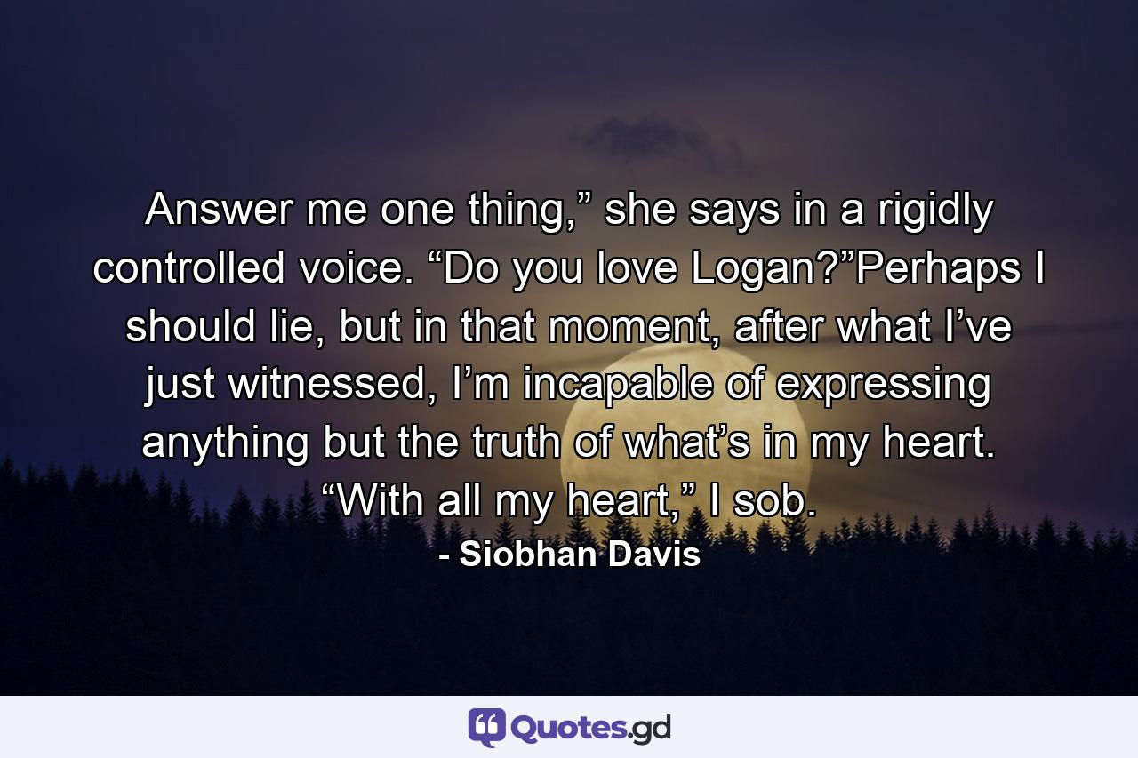 Answer me one thing,” she says in a rigidly controlled voice. “Do you love Logan?”Perhaps I should lie, but in that moment, after what I’ve just witnessed, I’m incapable of expressing anything but the truth of what’s in my heart. “With all my heart,” I sob. - Quote by Siobhan Davis