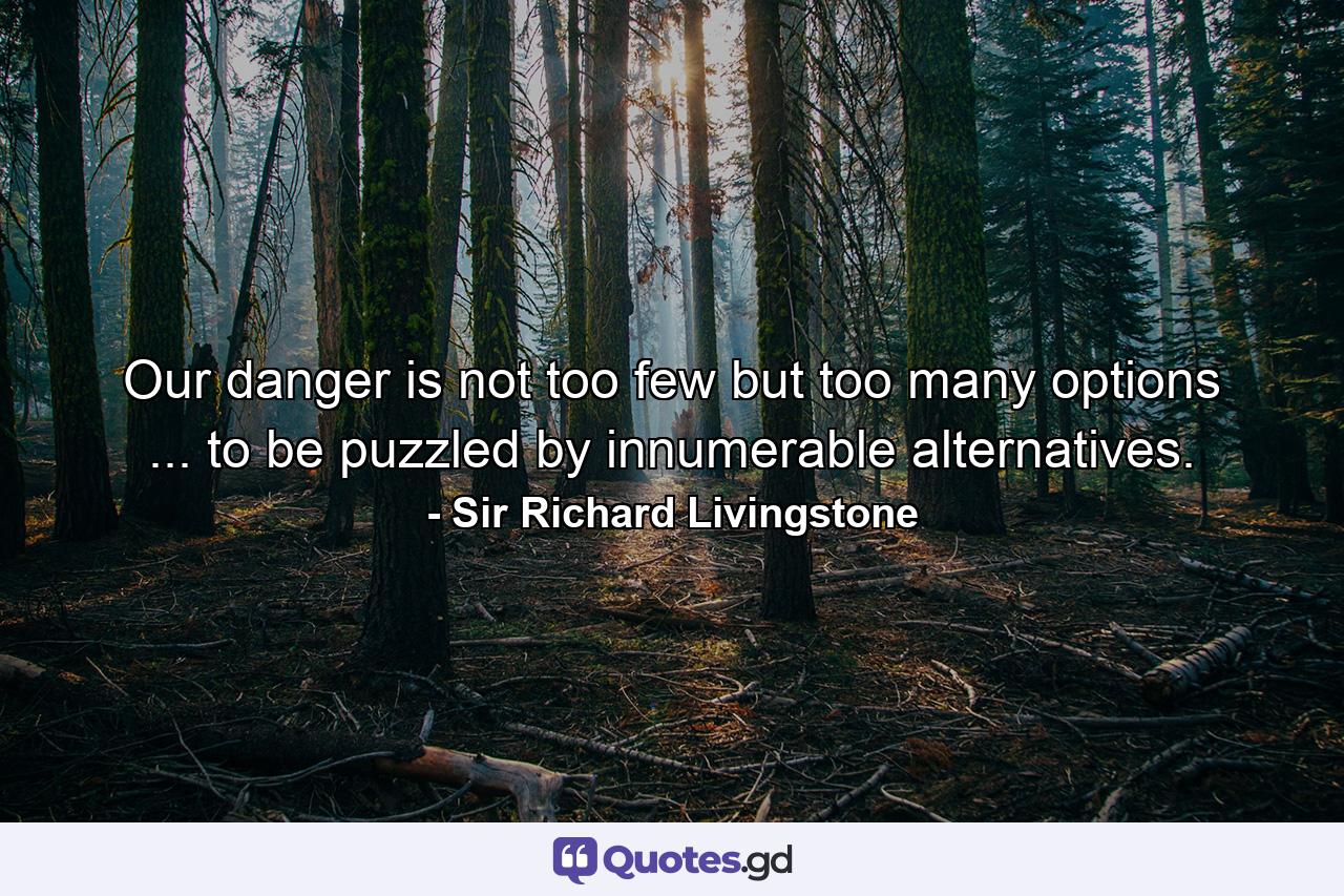 Our danger is not too few  but too many options ... to be puzzled by innumerable alternatives. - Quote by Sir Richard Livingstone