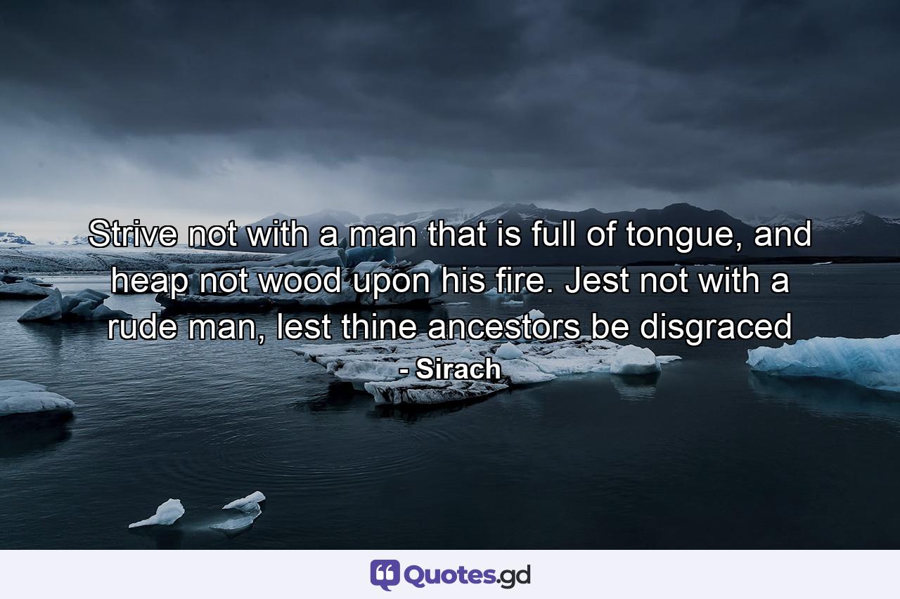 Strive not with a man that is full of tongue, and heap not wood upon his fire. Jest not with a rude man, lest thine ancestors be disgraced - Quote by Sirach