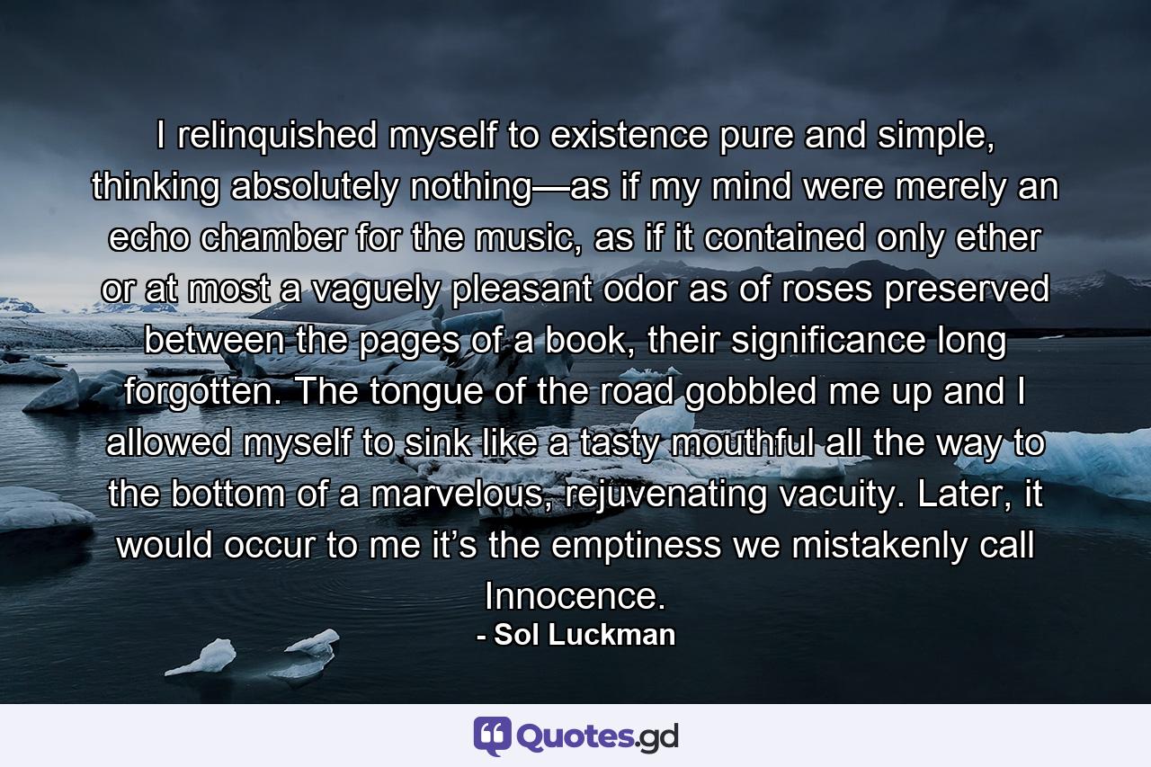 I relinquished myself to existence pure and simple, thinking absolutely nothing—as if my mind were merely an echo chamber for the music, as if it contained only ether or at most a vaguely pleasant odor as of roses preserved between the pages of a book, their significance long forgotten. The tongue of the road gobbled me up and I allowed myself to sink like a tasty mouthful all the way to the bottom of a marvelous, rejuvenating vacuity. Later, it would occur to me it’s the emptiness we mistakenly call Innocence. - Quote by Sol Luckman