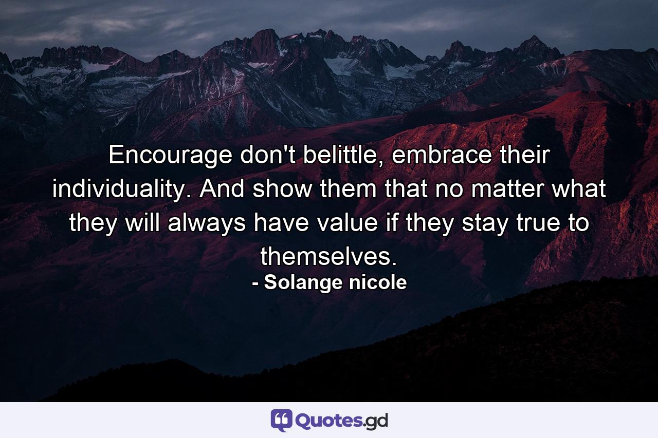 Encourage don't belittle, embrace their individuality. And show them that no matter what they will always have value if they stay true to themselves. - Quote by Solange nicole