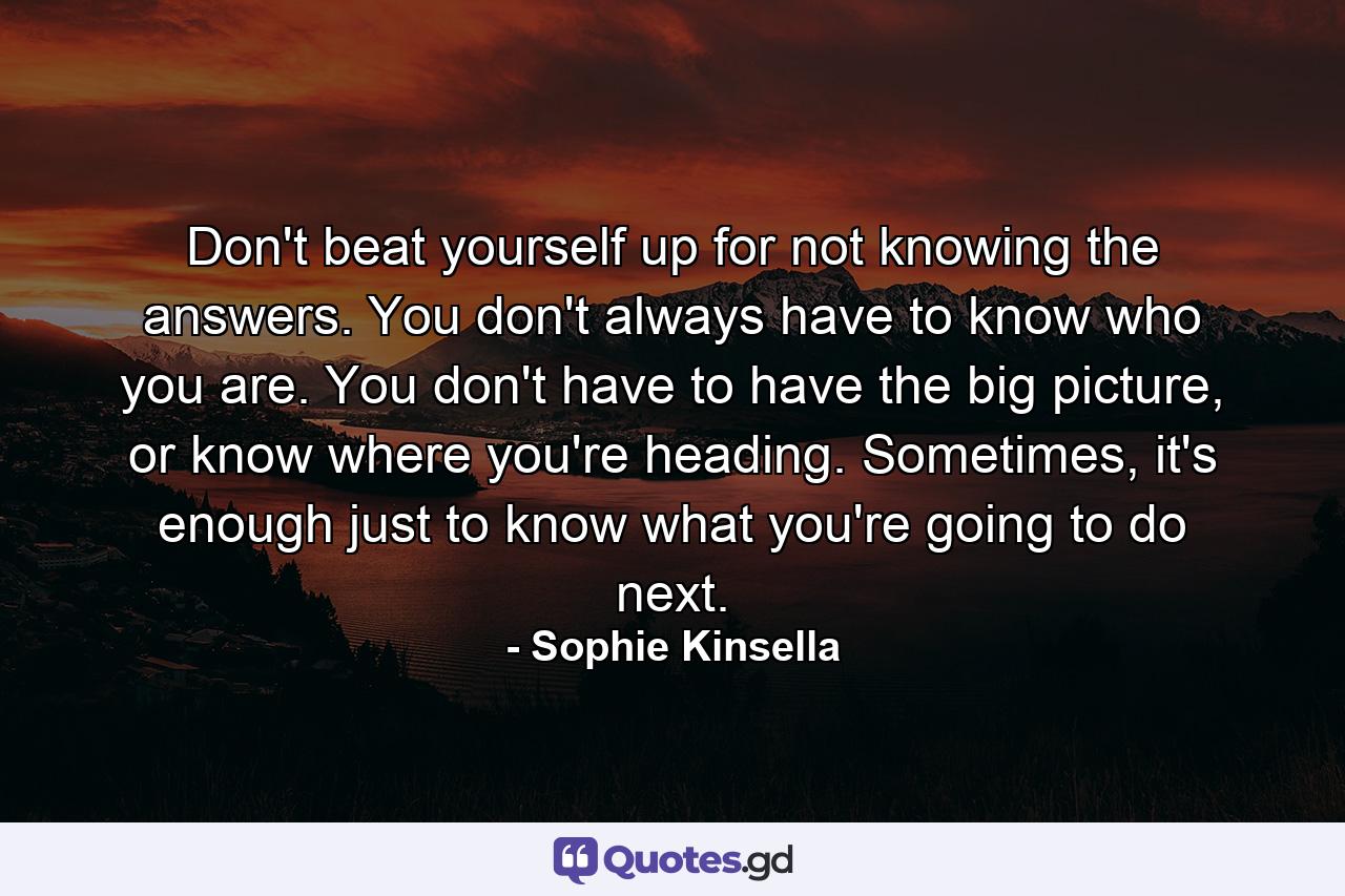 Don't beat yourself up for not knowing the answers. You don't always have to know who you are. You don't have to have the big picture, or know where you're heading. Sometimes, it's enough just to know what you're going to do next. - Quote by Sophie Kinsella