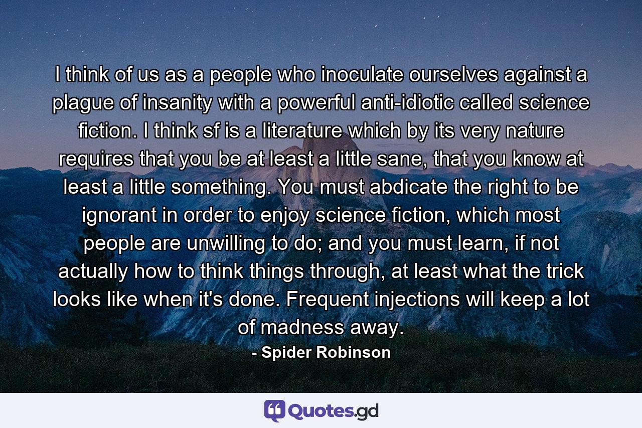 I think of us as a people who inoculate ourselves against a plague of insanity with a powerful anti-idiotic called science fiction. I think sf is a literature which by its very nature requires that you be at least a little sane, that you know at least a little something. You must abdicate the right to be ignorant in order to enjoy science fiction, which most people are unwilling to do; and you must learn, if not actually how to think things through, at least what the trick looks like when it's done. Frequent injections will keep a lot of madness away. - Quote by Spider Robinson