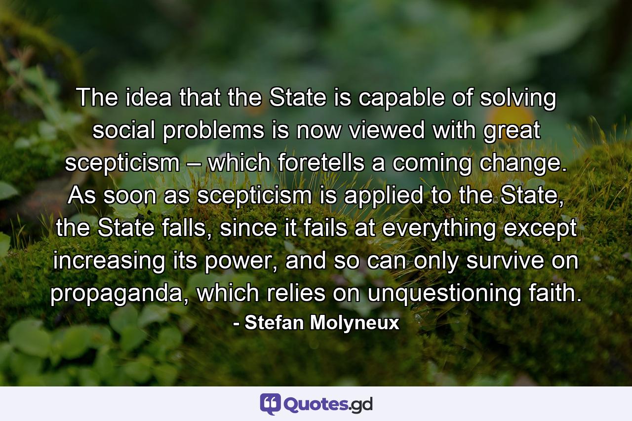 The idea that the State is capable of solving social problems is now viewed with great scepticism – which foretells a coming change. As soon as scepticism is applied to the State, the State falls, since it fails at everything except increasing its power, and so can only survive on propaganda, which relies on unquestioning faith. - Quote by Stefan Molyneux