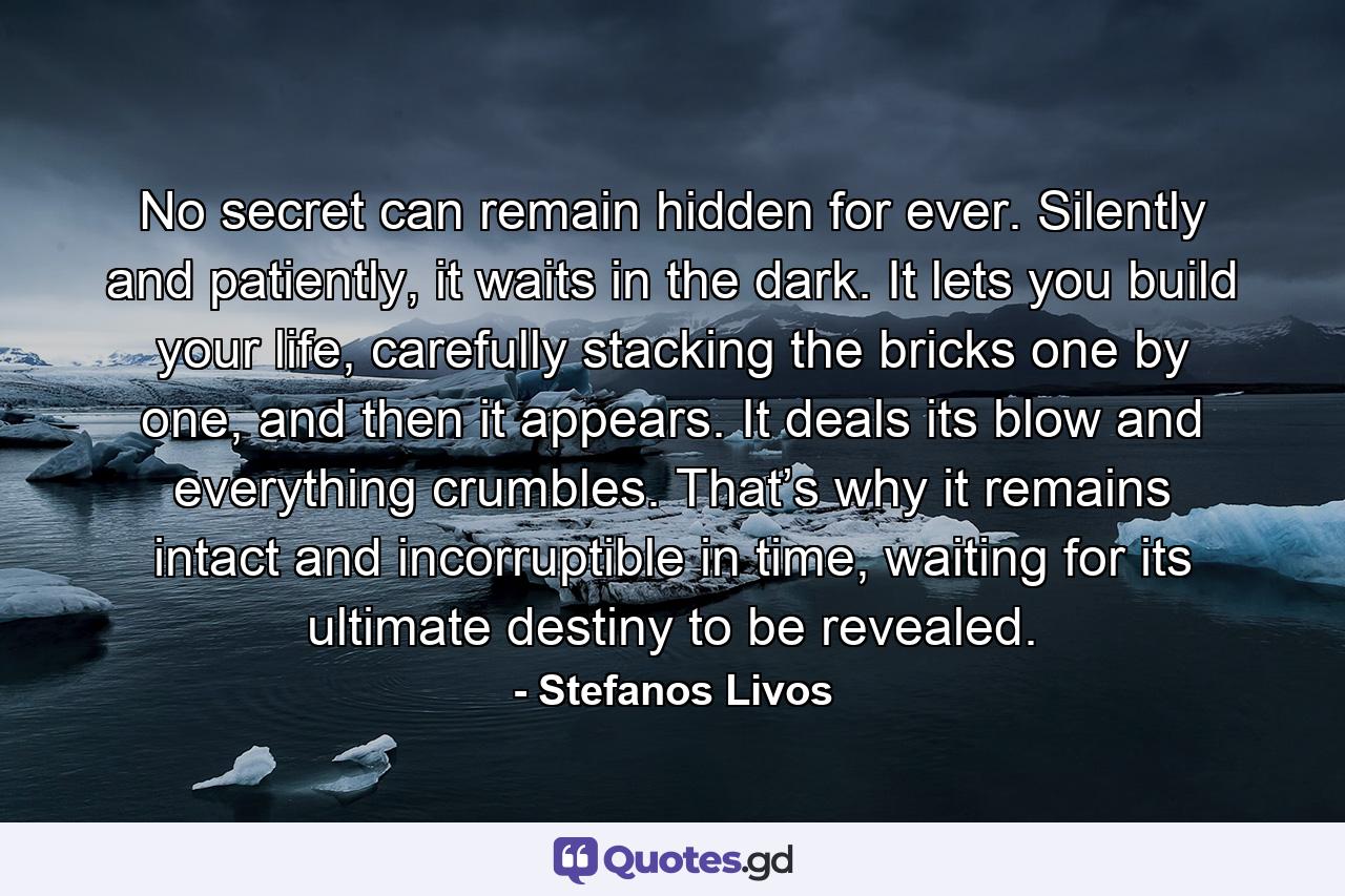 No secret can remain hidden for ever. Silently and patiently, it waits in the dark. It lets you build your life, carefully stacking the bricks one by one, and then it appears. It deals its blow and everything crumbles. That’s why it remains intact and incorruptible in time, waiting for its ultimate destiny to be revealed. - Quote by Stefanos Livos