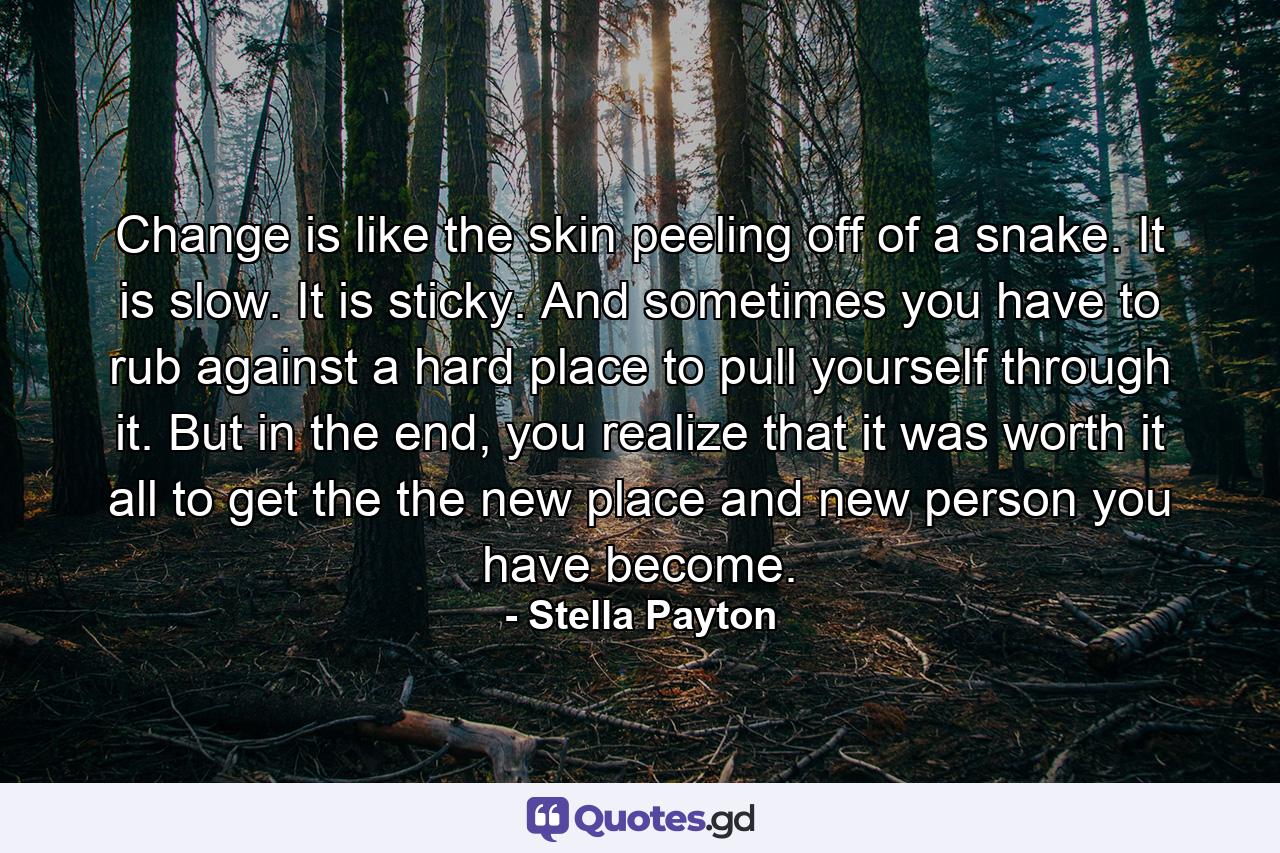 Change is like the skin peeling off of a snake. It is slow. It is sticky. And sometimes you have to rub against a hard place to pull yourself through it. But in the end, you realize that it was worth it all to get the the new place and new person you have become. - Quote by Stella Payton