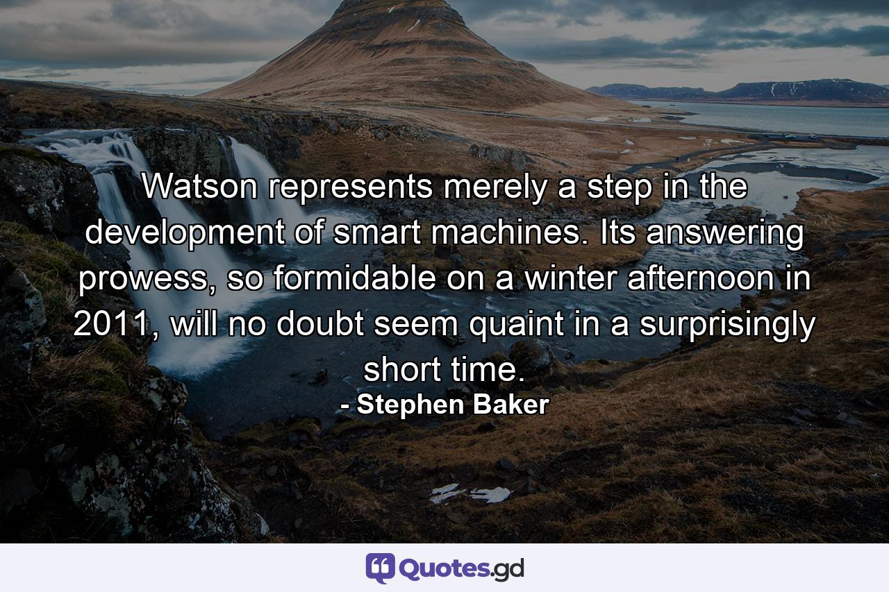 Watson represents merely a step in the development of smart machines. Its answering prowess, so formidable on a winter afternoon in 2011, will no doubt seem quaint in a surprisingly short time. - Quote by Stephen Baker