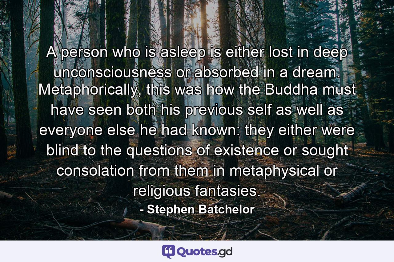 A person who is asleep is either lost in deep unconsciousness or absorbed in a dream. Metaphorically, this was how the Buddha must have seen both his previous self as well as everyone else he had known: they either were blind to the questions of existence or sought consolation from them in metaphysical or religious fantasies. - Quote by Stephen Batchelor