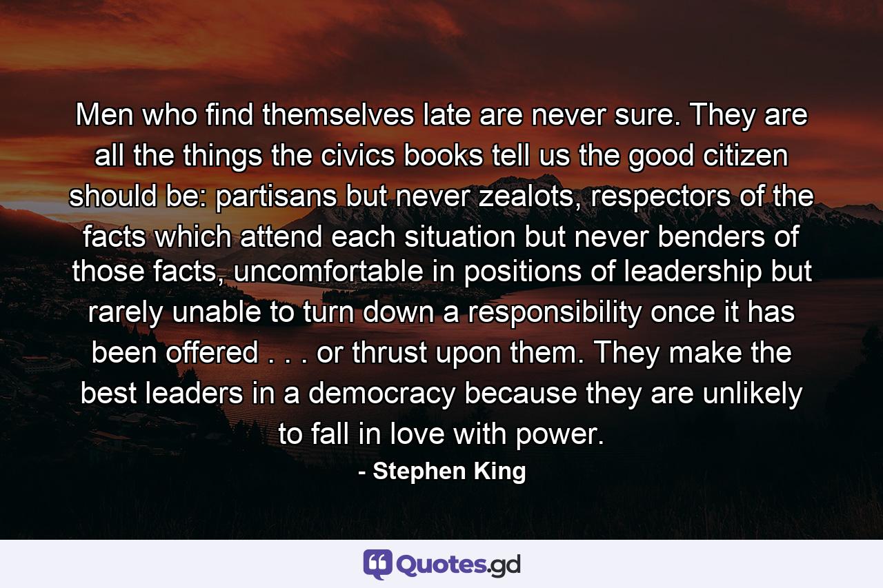 Men who find themselves late are never sure. They are all the things the civics books tell us the good citizen should be: partisans but never zealots, respectors of the facts which attend each situation but never benders of those facts, uncomfortable in positions of leadership but rarely unable to turn down a responsibility once it has been offered . . . or thrust upon them. They make the best leaders in a democracy because they are unlikely to fall in love with power. - Quote by Stephen King