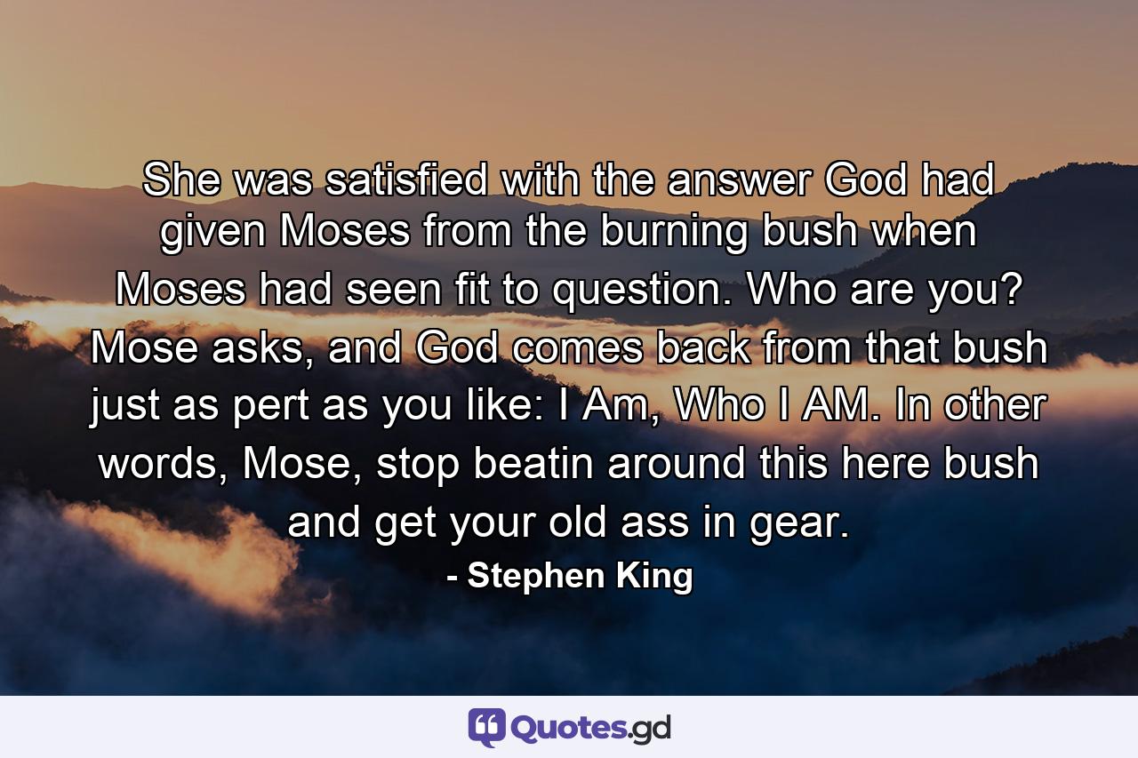 She was satisfied with the answer God had given Moses from the burning bush when Moses had seen fit to question. Who are you? Mose asks, and God comes back from that bush just as pert as you like: I Am, Who I AM. In other words, Mose, stop beatin around this here bush and get your old ass in gear. - Quote by Stephen King