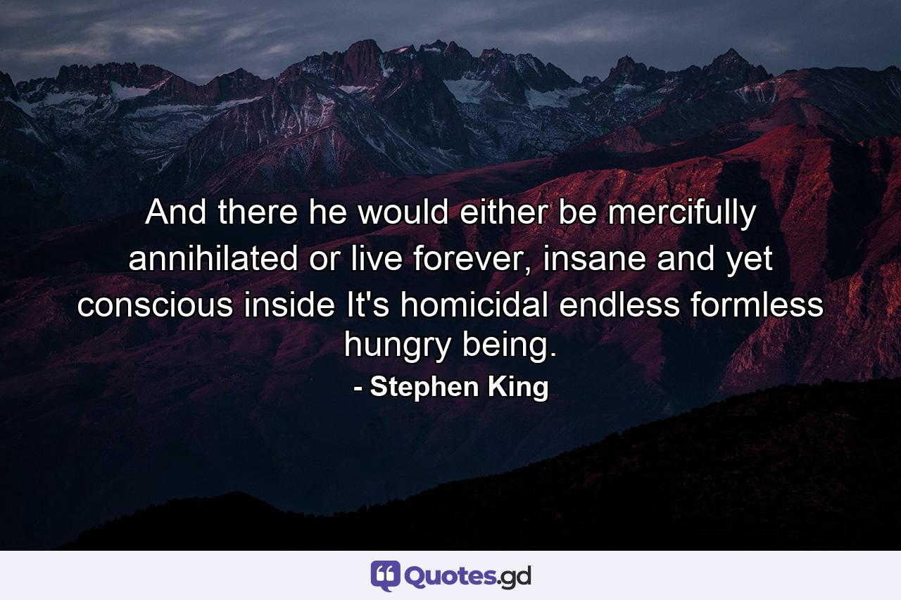 And there he would either be mercifully annihilated or live forever, insane and yet conscious inside It's homicidal endless formless hungry being. - Quote by Stephen King