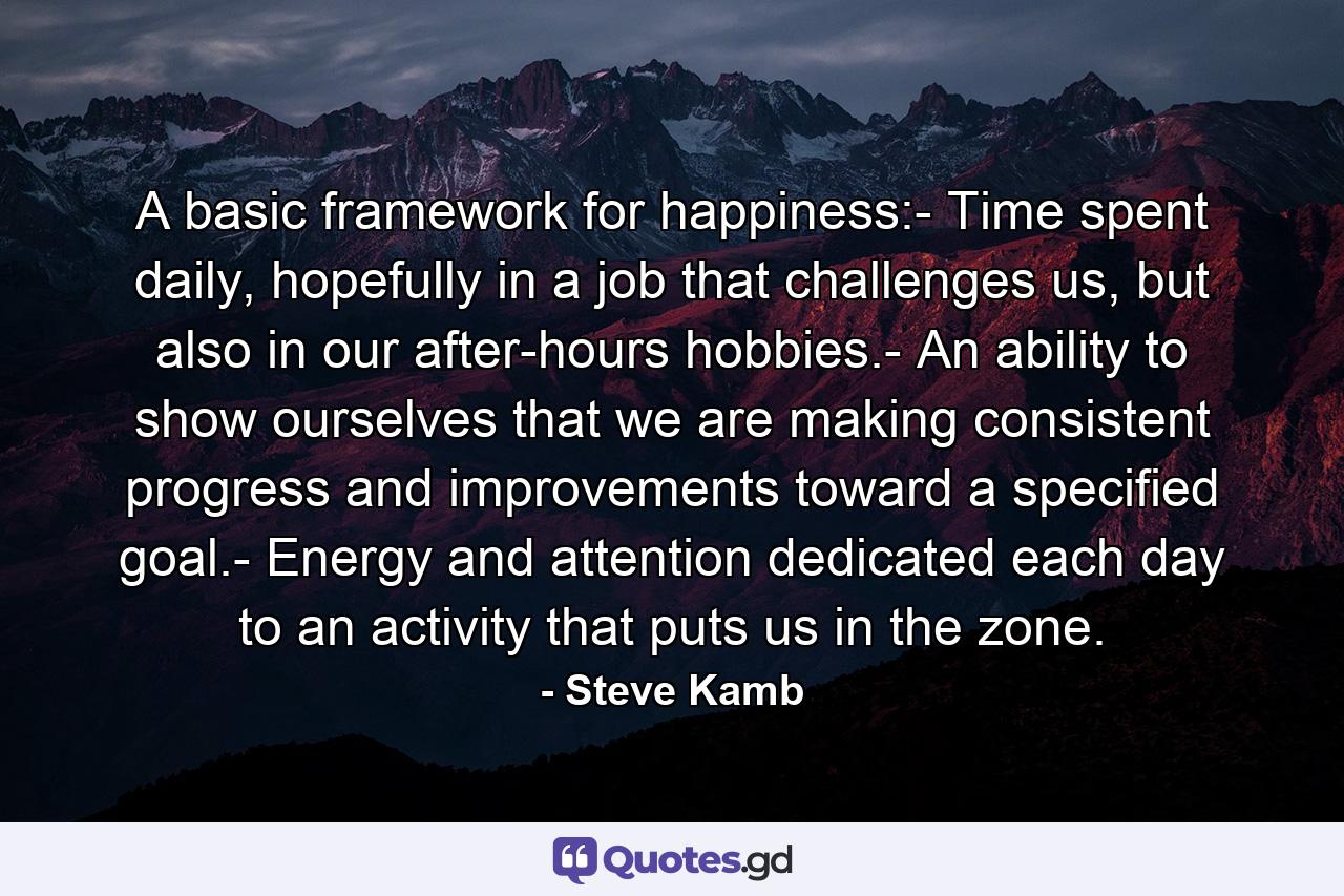 A basic framework for happiness:- Time spent daily, hopefully in a job that challenges us, but also in our after-hours hobbies.- An ability to show ourselves that we are making consistent progress and improvements toward a specified goal.- Energy and attention dedicated each day to an activity that puts us in the zone. - Quote by Steve Kamb