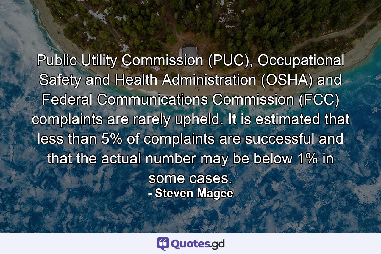 Public Utility Commission (PUC), Occupational Safety and Health Administration (OSHA) and Federal Communications Commission (FCC) complaints are rarely upheld. It is estimated that less than 5% of complaints are successful and that the actual number may be below 1% in some cases. - Quote by Steven Magee