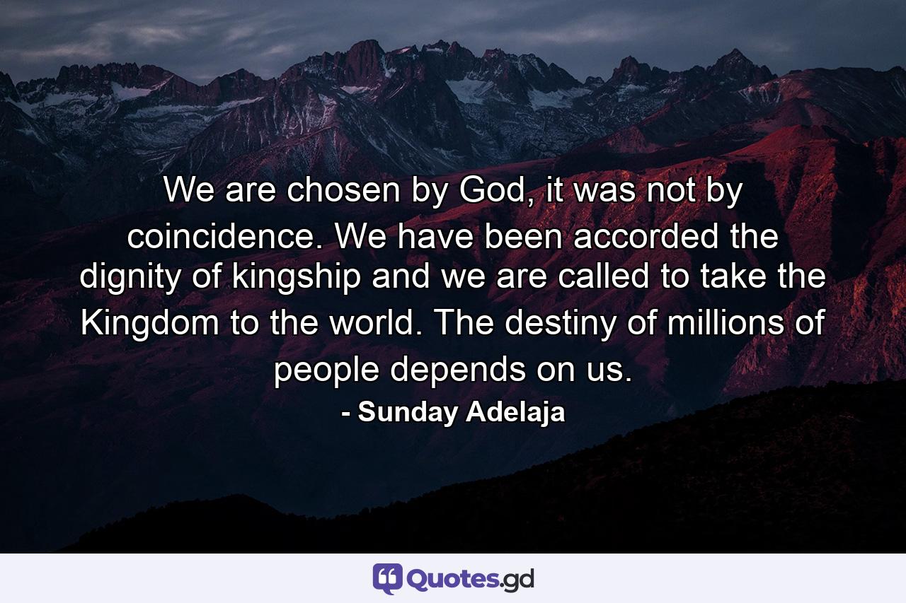 We are chosen by God, it was not by coincidence. We have been accorded the dignity of kingship and we are called to take the Kingdom to the world. The destiny of millions of people depends on us. - Quote by Sunday Adelaja