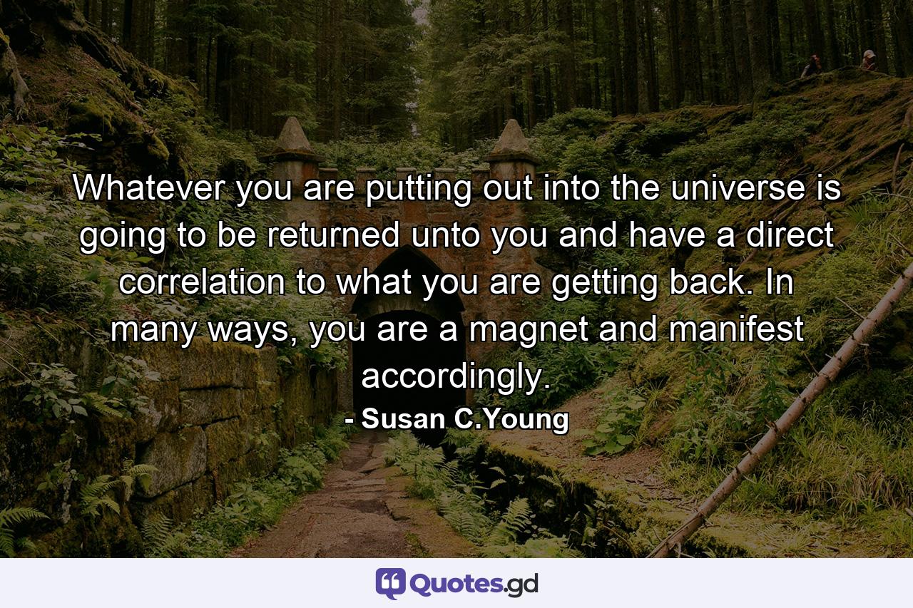 Whatever you are putting out into the universe is going to be returned unto you and have a direct correlation to what you are getting back. In many ways, you are a magnet and manifest accordingly. - Quote by Susan C.Young