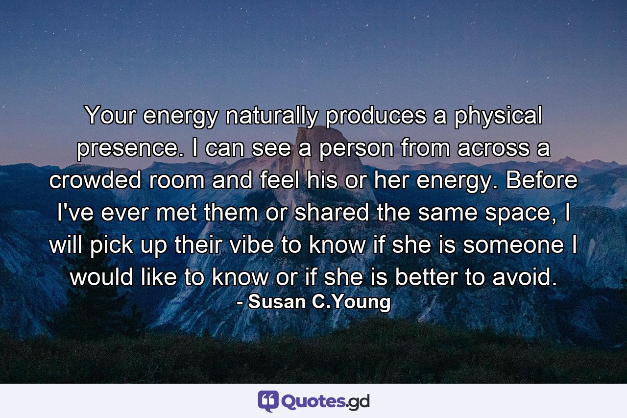 Your energy naturally produces a physical presence. I can see a person from across a crowded room and feel his or her energy. Before I've ever met them or shared the same space, I will pick up their vibe to know if she is someone I would like to know or if she is better to avoid. - Quote by Susan C.Young