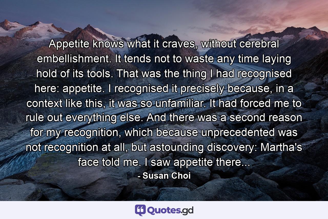 Appetite knows what it craves, without cerebral embellishment. It tends not to waste any time laying hold of its tools. That was the thing I had recognised here: appetite. I recognised it precisely because, in a context like this, it was so unfamiliar. It had forced me to rule out everything else. And there was a second reason for my recognition, which because unprecedented was not recognition at all, but astounding discovery: Martha's face told me. I saw appetite there... - Quote by Susan Choi