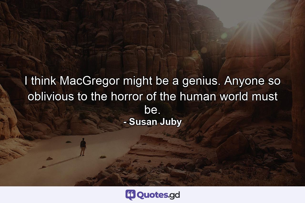 I think MacGregor might be a genius. Anyone so oblivious to the horror of the human world must be. - Quote by Susan Juby