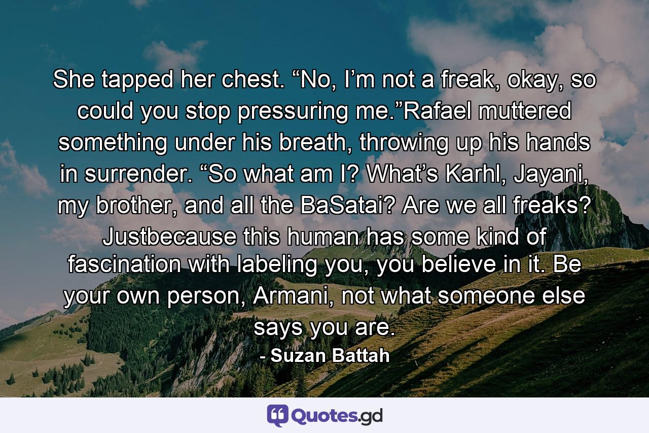 She tapped her chest. “No, I’m not a freak, okay, so could you stop pressuring me.”Rafael muttered something under his breath, throwing up his hands in surrender. “So what am I? What’s Karhl, Jayani, my brother, and all the BaSatai? Are we all freaks? Justbecause this human has some kind of fascination with labeling you, you believe in it. Be your own person, Armani, not what someone else says you are. - Quote by Suzan Battah