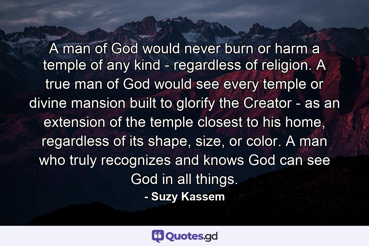 A man of God would never burn or harm a temple of any kind - regardless of religion. A true man of God would see every temple or divine mansion built to glorify the Creator - as an extension of the temple closest to his home, regardless of its shape, size, or color. A man who truly recognizes and knows God can see God in all things. - Quote by Suzy Kassem