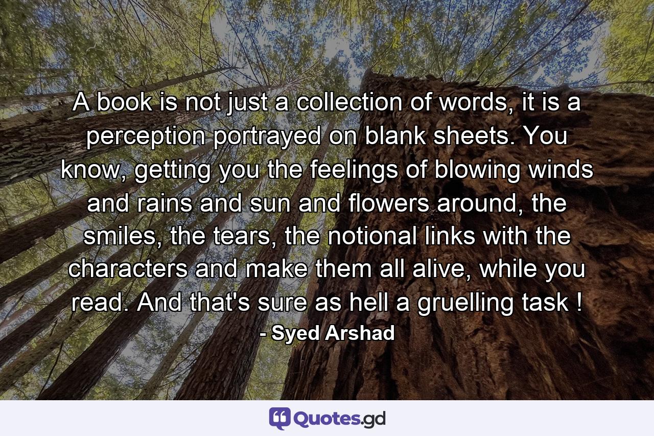 A book is not just a collection of words, it is a perception portrayed on blank sheets. You know, getting you the feelings of blowing winds and rains and sun and flowers around, the smiles, the tears, the notional links with the characters and make them all alive, while you read. And that's sure as hell a gruelling task ! - Quote by Syed Arshad