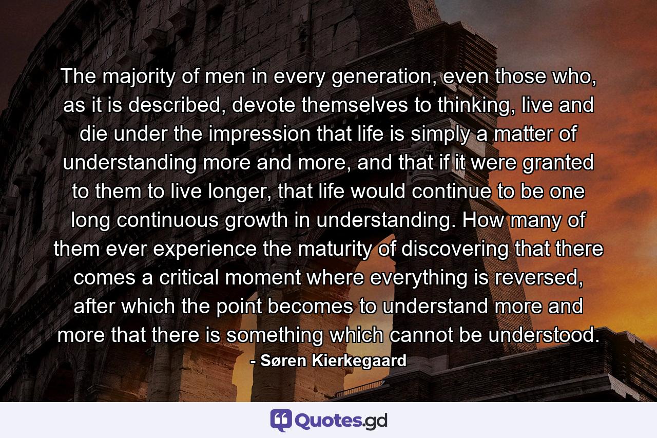 The majority of men in every generation, even those who, as it is described, devote themselves to thinking, live and die under the impression that life is simply a matter of understanding more and more, and that if it were granted to them to live longer, that life would continue to be one long continuous growth in understanding. How many of them ever experience the maturity of discovering that there comes a critical moment where everything is reversed, after which the point becomes to understand more and more that there is something which cannot be understood. - Quote by Søren Kierkegaard