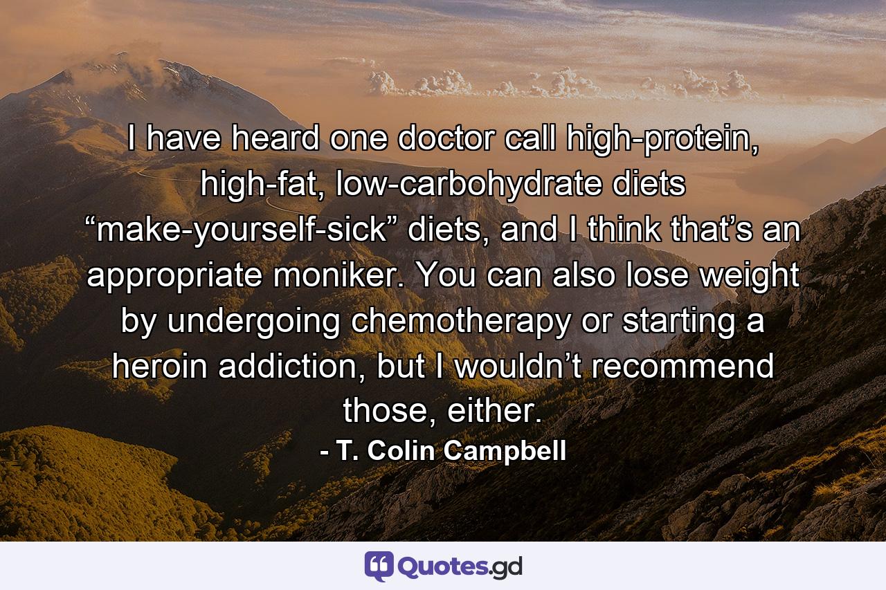 I have heard one doctor call high-protein, high-fat, low-carbohydrate diets “make-yourself-sick” diets, and I think that’s an appropriate moniker. You can also lose weight by undergoing chemotherapy or starting a heroin addiction, but I wouldn’t recommend those, either. - Quote by T. Colin Campbell