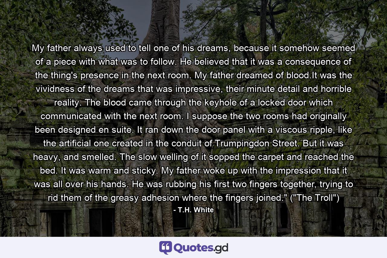 My father always used to tell one of his dreams, because it somehow seemed of a piece with what was to follow. He believed that it was a consequence of the thing's presence in the next room. My father dreamed of blood.It was the vividness of the dreams that was impressive, their minute detail and horrible reality. The blood came through the keyhole of a locked door which communicated with the next room. I suppose the two rooms had originally been designed en suite. It ran down the door panel with a viscous ripple, like the artificial one created in the conduit of Trumpingdon Street. But it was heavy, and smelled. The slow welling of it sopped the carpet and reached the bed. It was warm and sticky. My father woke up with the impression that it was all over his hands. He was rubbing his first two fingers together, trying to rid them of the greasy adhesion where the fingers joined.