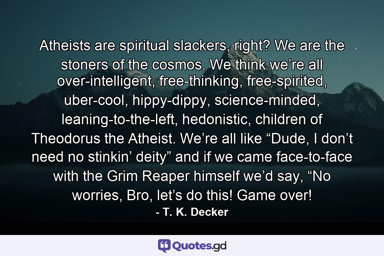 Atheists are spiritual slackers, right? We are the stoners of the cosmos. We think we’re all over-intelligent, free-thinking, free-spirited, uber-cool, hippy-dippy, science-minded, leaning-to-the-left, hedonistic, children of Theodorus the Atheist. We’re all like “Dude, I don’t need no stinkin’ deity” and if we came face-to-face with the Grim Reaper himself we’d say, “No worries, Bro, let’s do this! Game over! - Quote by T. K. Decker