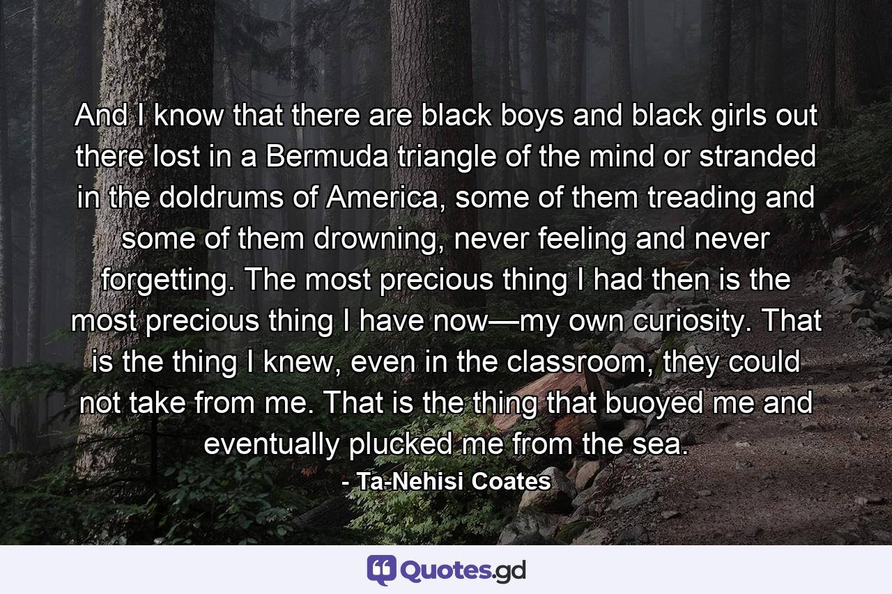 And I know that there are black boys and black girls out there lost in a Bermuda triangle of the mind or stranded in the doldrums of America, some of them treading and some of them drowning, never feeling and never forgetting. The most precious thing I had then is the most precious thing I have now—my own curiosity. That is the thing I knew, even in the classroom, they could not take from me. That is the thing that buoyed me and eventually plucked me from the sea. - Quote by Ta-Nehisi Coates