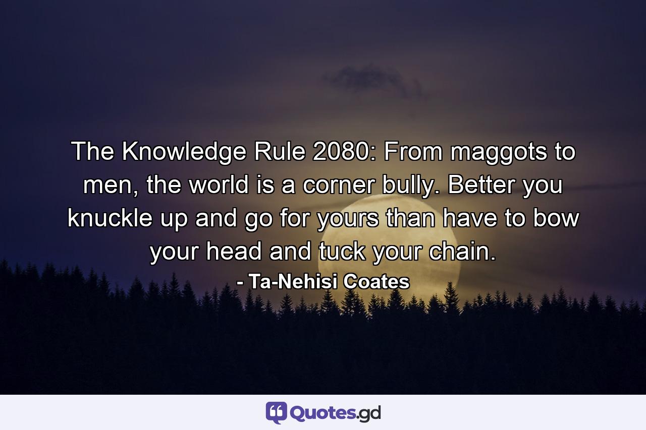 The Knowledge Rule 2080: From maggots to men, the world is a corner bully. Better you knuckle up and go for yours than have to bow your head and tuck your chain. - Quote by Ta-Nehisi Coates